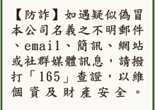 [防詐]如遇疑似偽冒本公司名義之不明郵件、email、簡訊、網站或社群媒體訊息，請撥打「165」查證，以維個資及財產安全